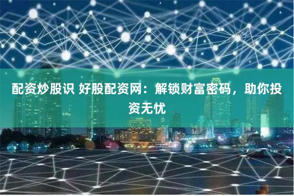 配资炒股识 好股配资网：解锁财富密码，助你投资无忧