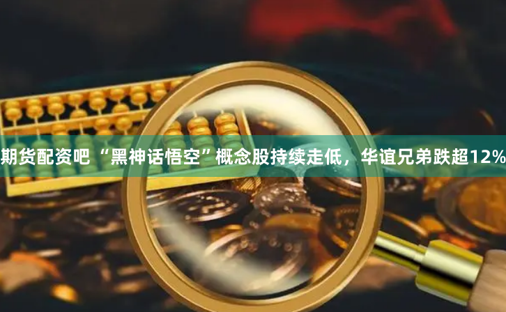 期货配资吧 “黑神话悟空”概念股持续走低，华谊兄弟跌超12%