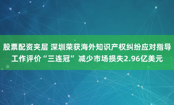 股票配资夹层 深圳荣获海外知识产权纠纷应对指导工作评价“三连冠” 减少市场损失2.96亿美元