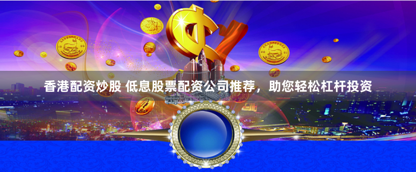 香港配资炒股 低息股票配资公司推荐，助您轻松杠杆投资