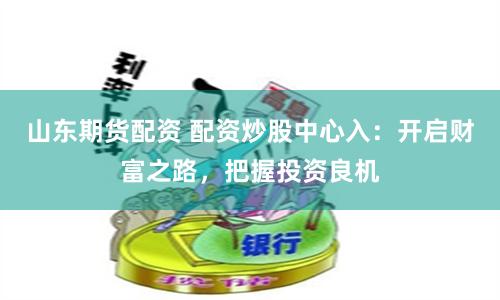 山东期货配资 配资炒股中心入：开启财富之路，把握投资良机