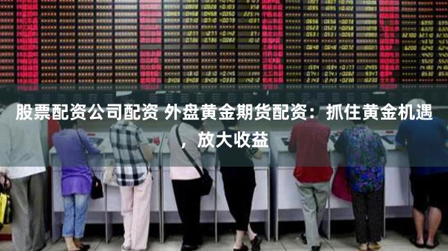 股票配资公司配资 外盘黄金期货配资：抓住黄金机遇，放大收益