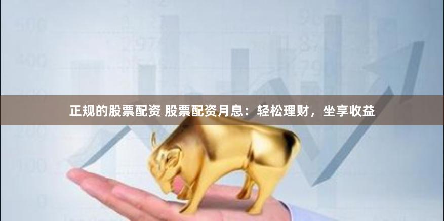 正规的股票配资 股票配资月息：轻松理财，坐享收益